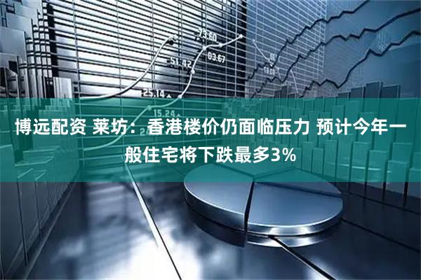 博远配资 莱坊：香港楼价仍面临压力 预计今年一般住宅将下跌最多3%