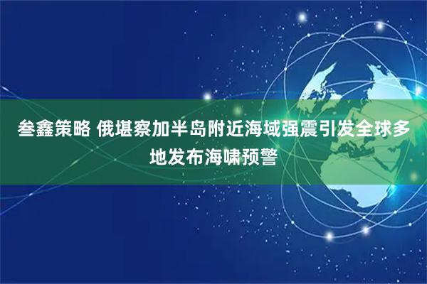 叁鑫策略 俄堪察加半岛附近海域强震引发全球多地发布海啸预警