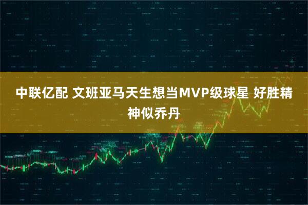 中联亿配 文班亚马天生想当MVP级球星 好胜精神似乔丹