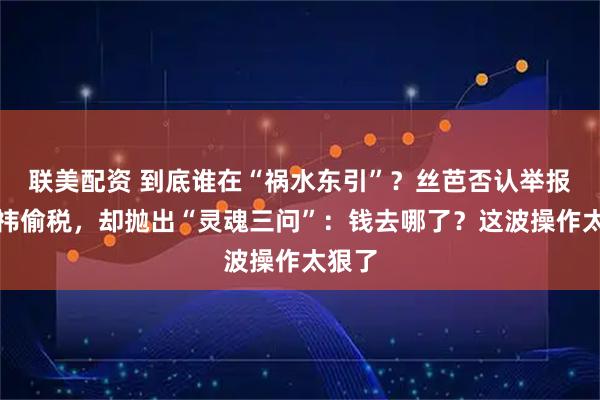 联美配资 到底谁在“祸水东引”？丝芭否认举报鞠婧祎偷税，却抛出“灵魂三问”：钱去哪了？这波操作太狠了