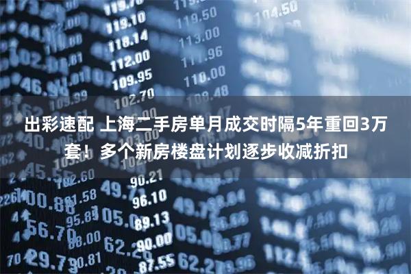 出彩速配 上海二手房单月成交时隔5年重回3万套！多个新房楼盘计划逐步收减折扣