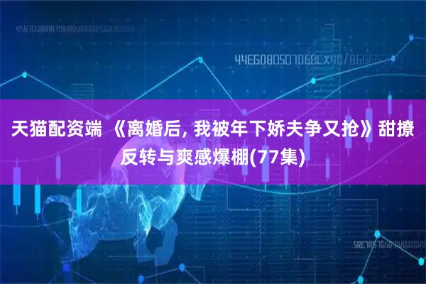 天猫配资端 《离婚后, 我被年下娇夫争又抢》甜撩反转与爽感爆棚(77集)