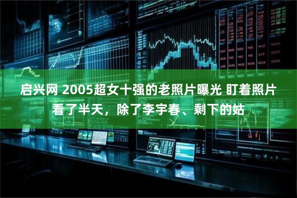 启兴网 2005超女十强的老照片曝光 盯着照片看了半天，除了李宇春、剩下的姑