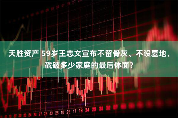 天胜资产 59岁王志文宣布不留骨灰、不设墓地，戳破多少家庭的最后体面？
