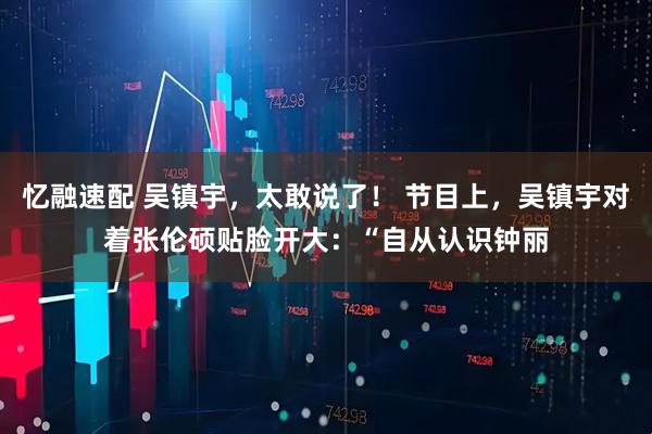 忆融速配 吴镇宇，太敢说了！ 节目上，吴镇宇对着张伦硕贴脸开大：“自从认识钟丽