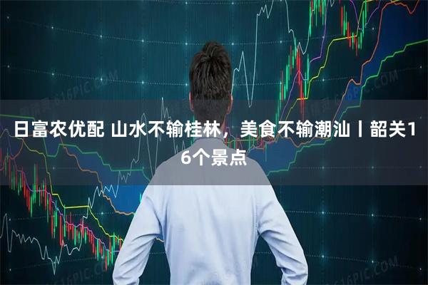 日富农优配 山水不输桂林，美食不输潮汕丨韶关16个景点