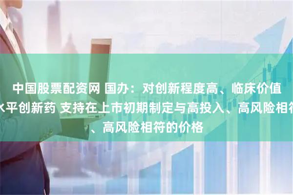 中国股票配资网 国办：对创新程度高、临床价值大的高水平创新药 支持在上市初期制定与高投入、高风险相符的价格