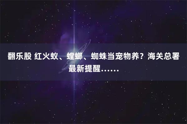 翻乐股 红火蚁、螳螂、蜘蛛当宠物养？海关总署最新提醒……
